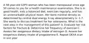 A 58-year-old G3P3 woman who has been menopausal since age 50 comes to you for a health maintenance examination. She is in good health, eats a balanced diet, exercises regularly, and has an unremarkable physical exam. Her bone mineral density as determined by central dual energy X-ray absorptiometry is -1.7. She wants to discuss treatment for her osteopenia. What is the next step in the management of this patient? A. Evaluate her risk factors for fracture B. Determine her frequency of exercise C. Assess her exogenous dietary intake of estrogen D. Assess her exogenous dietary intake of progesterone E. Repeat DEXA scan in one year