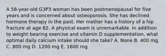 A 58-year-old G3P3 woman has been postmenopausal for five years and is concerned about osteoporosis. She has declined hormone therapy in the past. Her mother has a history of a hip fracture at age 82. A physical exam is unremarkable. In addition to weight bearing exercise and vitamin D supplementation, what optimal daily calcium intake should she take? A. None B. 400 mg C. 800 mg D. 1200 mg E. 1600 mg