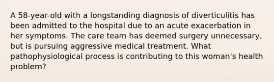 A 58-year-old with a longstanding diagnosis of diverticulitis has been admitted to the hospital due to an acute exacerbation in her symptoms. The care team has deemed surgery unnecessary, but is pursuing aggressive medical treatment. What pathophysiological process is contributing to this woman's health problem?