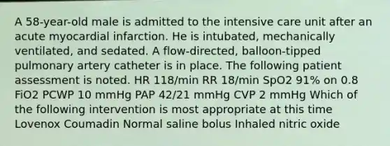 A 58-year-old male is admitted to the intensive care unit after an acute myocardial infarction. He is intubated, mechanically ventilated, and sedated. A flow-directed, balloon-tipped pulmonary artery catheter is in place. The following patient assessment is noted. HR 118/min RR 18/min SpO2 91% on 0.8 FiO2 PCWP 10 mmHg PAP 42/21 mmHg CVP 2 mmHg Which of the following intervention is most appropriate at this time Lovenox Coumadin Normal saline bolus Inhaled nitric oxide