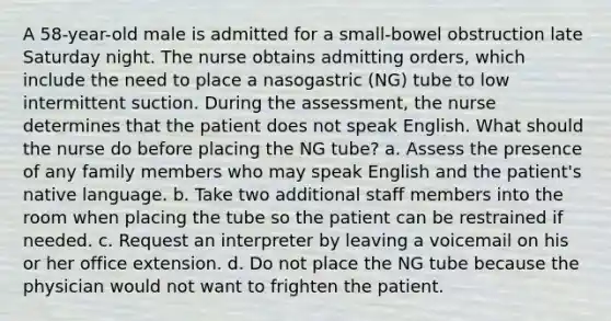 A 58-year-old male is admitted for a small-bowel obstruction late Saturday night. The nurse obtains admitting orders, which include the need to place a nasogastric (NG) tube to low intermittent suction. During the assessment, the nurse determines that the patient does not speak English. What should the nurse do before placing the NG tube? a. Assess the presence of any family members who may speak English and the patient's native language. b. Take two additional staff members into the room when placing the tube so the patient can be restrained if needed. c. Request an interpreter by leaving a voicemail on his or her office extension. d. Do not place the NG tube because the physician would not want to frighten the patient.