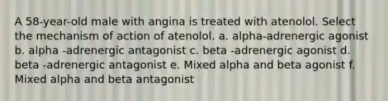 A 58-year-old male with angina is treated with atenolol. Select the mechanism of action of atenolol. a. alpha-adrenergic agonist b. alpha -adrenergic antagonist c. beta -adrenergic agonist d. beta -adrenergic antagonist e. Mixed alpha and beta agonist f. Mixed alpha and beta antagonist