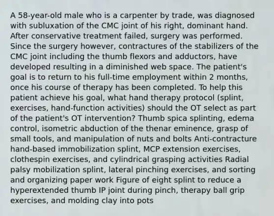 A 58-year-old male who is a carpenter by trade, was diagnosed with subluxation of the CMC joint of his right, dominant hand. After conservative treatment failed, surgery was performed. Since the surgery however, contractures of the stabilizers of the CMC joint including the thumb flexors and adductors, have developed resulting in a diminished web space. The patient's goal is to return to his full-time employment within 2 months, once his course of therapy has been completed. To help this patient achieve his goal, what hand therapy protocol (splint, exercises, hand-function activities) should the OT select as part of the patient's OT intervention? Thumb spica splinting, edema control, isometric abduction of the thenar eminence, grasp of small tools, and manipulation of nuts and bolts Anti-contracture hand-based immobilization splint, MCP extension exercises, clothespin exercises, and cylindrical grasping activities Radial palsy mobilization splint, lateral pinching exercises, and sorting and organizing paper work Figure of eight splint to reduce a hyperextended thumb IP joint during pinch, therapy ball grip exercises, and molding clay into pots