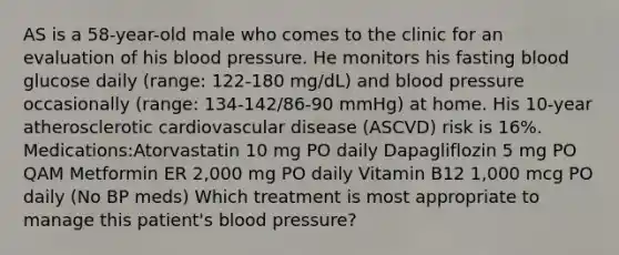 AS is a 58-year-old male who comes to the clinic for an evaluation of his blood pressure. He monitors his fasting blood glucose daily (range: 122-180 mg/dL) and blood pressure occasionally (range: 134-142/86-90 mmHg) at home. His 10-year atherosclerotic cardiovascular disease (ASCVD) risk is 16%. Medications:Atorvastatin 10 mg PO daily Dapagliflozin 5 mg PO QAM Metformin ER 2,000 mg PO daily Vitamin B12 1,000 mcg PO daily (No BP meds) Which treatment is most appropriate to manage this patient's blood pressure?