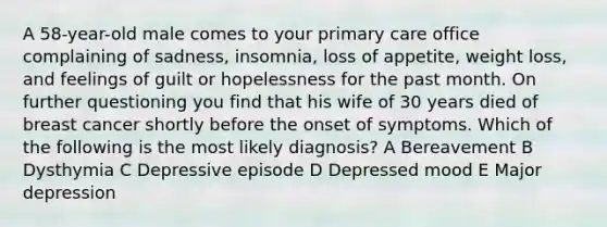 A 58-year-old male comes to your primary care office complaining of sadness, insomnia, loss of appetite, weight loss, and feelings of guilt or hopelessness for the past month. On further questioning you find that his wife of 30 years died of breast cancer shortly before the onset of symptoms. Which of the following is the most likely diagnosis? A Bereavement B Dysthymia C Depressive episode D Depressed mood E Major depression