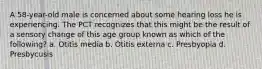 A 58-year-old male is concerned about some hearing loss he is experiencing. The PCT recognizes that this might be the result of a sensory change of this age group known as which of the following? a. Otitis media b. Otitis externa c. Presbyopia d. Presbycusis