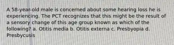 A 58-year-old male is concerned about some hearing loss he is experiencing. The PCT recognizes that this might be the result of a sensory change of this age group known as which of the following? a. Otitis media b. Otitis externa c. Presbyopia d. Presbycusis