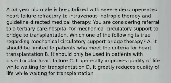 A 58-year-old male is hospitalized with severe decompensated heart failure refractory to intravenous inotropic therapy and guideline-directed medical therapy. You are considering referral to a tertiary care hospital for mechanical circulatory support to bridge to transplantation. Which one of the following is true regarding mechanical circulatory support bridge therapy? A. It should be limited to patients who meet the criteria for heart transplantation B. It should only be used in patients with biventricular heart failure C. It generally improves quality of life while waiting for transplantation D. It greatly reduces quality of life while waiting for transplantation