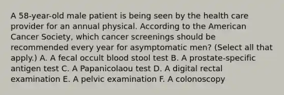 A 58-year-old male patient is being seen by the health care provider for an annual physical. According to the American Cancer Society, which cancer screenings should be recommended every year for asymptomatic men? (Select all that apply.) A. A fecal occult blood stool test B. A prostate-specific antigen test C. A Papanicolaou test D. A digital rectal examination E. A pelvic examination F. A colonoscopy