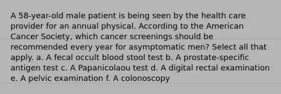 A 58-year-old male patient is being seen by the health care provider for an annual physical. According to the American Cancer Society, which cancer screenings should be recommended every year for asymptomatic men? Select all that apply. a. A fecal occult blood stool test b. A prostate-specific antigen test c. A Papanicolaou test d. A digital rectal examination e. A pelvic examination f. A colonoscopy