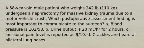 A 58-year-old male patient who weighs 242 lb (110 kg) undergoes a nephrectomy for massive kidney trauma due to a motor vehicle crash. Which postoperative assessment finding is most important to communicate to the surgeon? a. Blood pressure is 102/58. b. Urine output is 20 mL/hr for 2 hours. c. Incisional pain level is reported as 9/10. d. Crackles are heard at bilateral lung bases.