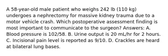 A 58-year-old male patient who weighs 242 lb (110 kg) undergoes a nephrectomy for massive kidney trauma due to a motor vehicle crash. Which postoperative assessment finding is most important to communicate to the surgeon? Answers: A. Blood pressure is 102/58. B. Urine output is 20 mL/hr for 2 hours. C. Incisional pain level is reported as 9/10. D. Crackles are heard at bilateral lung bases.