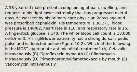 A 58-year-old male presents complaining of pain, swelling, and redness to his right lower extremity that has progressed over 4 days.He wasseenby his primary care physician 2days ago and was prescribed cephalexin. His temperature is 38.3◦C, blood pressure is 140/82, heart rate is 118, and respiratory rate is 16. A fingerstick glucose is 140. The white blood cell count is 18,000 cells/mm3. His right lower extremity has a strong dorsalis pedis pulse and is depicted below (Figure 10-2). Which of the following is the MOST appropriate antimicrobial treatment? (A) Cefazolin intravenously (B) Ciprofloxacin bymouth (C) Clindamycin intravenously (D) Trimethoprim/sulfamethoxazole by mouth (E) Vancomycin intravenously