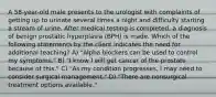 A 58-year-old male presents to the urologist with complaints of getting up to urinate several times a night and difficulty starting a stream of urine. After medical testing is completed, a diagnosis of benign prostatic hyperplasia (BPH) is made. Which of the following statements by the client indicates the need for additional teaching? A) "Alpha blockers can be used to control my symptoms." B) "I know I will get cancer of the prostate because of this." C) "As my condition progresses, I may need to consider surgical management." D) "There are nonsurgical treatment options available."