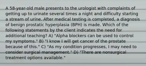 A 58-year-old male presents to the urologist with complaints of getting up to urinate several times a night and difficulty starting a stream of urine. After medical testing is completed, a diagnosis of benign prostatic hyperplasia (BPH) is made. Which of the following statements by the client indicates the need for additional teaching? A) "Alpha blockers can be used to control my symptoms." B) "I know I will get cancer of the prostate because of this." C) "As my condition progresses, I may need to consider surgical management." D) "There are nonsurgical treatment options available."