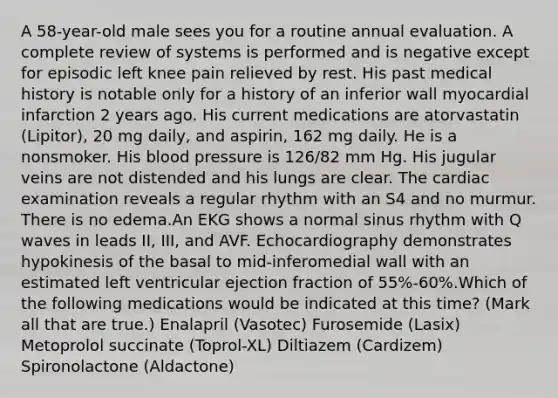 A 58-year-old male sees you for a routine annual evaluation. A complete review of systems is performed and is negative except for episodic left knee pain relieved by rest. His past medical history is notable only for a history of an inferior wall myocardial infarction 2 years ago. His current medications are atorvastatin (Lipitor), 20 mg daily, and aspirin, 162 mg daily. He is a nonsmoker. His blood pressure is 126/82 mm Hg. His jugular veins are not distended and his lungs are clear. The cardiac examination reveals a regular rhythm with an S4 and no murmur. There is no edema.An EKG shows a normal sinus rhythm with Q waves in leads II, III, and AVF. Echocardiography demonstrates hypokinesis of the basal to mid-inferomedial wall with an estimated left ventricular ejection fraction of 55%-60%.Which of the following medications would be indicated at this time? (Mark all that are true.) Enalapril (Vasotec) Furosemide (Lasix) Metoprolol succinate (Toprol-XL) Diltiazem (Cardizem) Spironolactone (Aldactone)