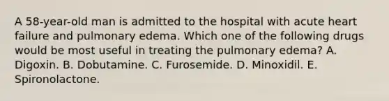 A 58-year-old man is admitted to the hospital with acute heart failure and pulmonary edema. Which one of the following drugs would be most useful in treating the pulmonary edema? A. Digoxin. B. Dobutamine. C. Furosemide. D. Minoxidil. E. Spironolactone.