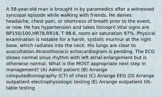 A 58-year-old man is brought in by paramedics after a witnessed syncopal episode while walking with friends. He denies headache, chest pain, or shortness of breath prior to the event, or now. He has hypertension and takes lisinopril.Vital signs are BP150/100,HR78,RR18, T 98.6, room air saturation 97%. Physical examination is notable for a harsh, systolic murmur at the right base, which radiates into the neck. His lungs are clear to auscultation.Atransthoracic echocardiogram is pending. The ECG shows normal sinus rhythm with left atrial enlargement but is otherwise normal. What is the MOST appropriate next step in management? (A) Admit patient (B) Arrange computedtomography (CT) of chest (C) Arrange EEG (D) Arrange outpatient electrophysiologic testing (E) Arrange outpatient tilt-table testing