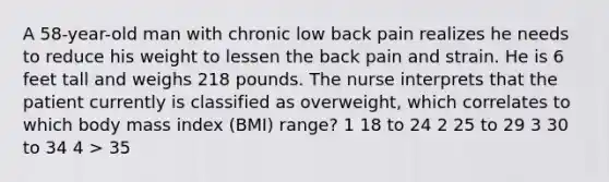 A 58-year-old man with chronic low back pain realizes he needs to reduce his weight to lessen the back pain and strain. He is 6 feet tall and weighs 218 pounds. The nurse interprets that the patient currently is classified as overweight, which correlates to which body mass index (BMI) range? 1 18 to 24 2 25 to 29 3 30 to 34 4 > 35