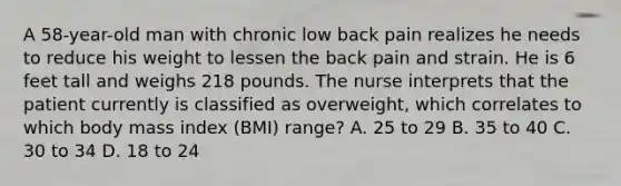 A 58-year-old man with chronic low back pain realizes he needs to reduce his weight to lessen the back pain and strain. He is 6 feet tall and weighs 218 pounds. The nurse interprets that the patient currently is classified as overweight, which correlates to which body mass index (BMI) range? A. 25 to 29 B. 35 to 40 C. 30 to 34 D. 18 to 24