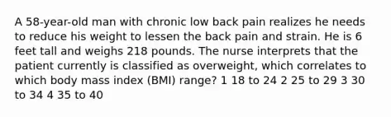 A 58-year-old man with chronic low back pain realizes he needs to reduce his weight to lessen the back pain and strain. He is 6 feet tall and weighs 218 pounds. The nurse interprets that the patient currently is classified as overweight, which correlates to which body mass index (BMI) range? 1 18 to 24 2 25 to 29 3 30 to 34 4 35 to 40