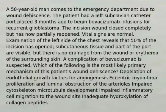 A 58-year-old man comes to the emergency department due to wound dehiscence. The patient had a left subclavian catheter port placed 3 months ago to begin bevacizumab infusions for recurrent glioblastoma. The incision wound closed completely but has now partially reopened. Vital signs are normal. Examination of the left side of the chest reveals that 50% of the incision has opened; subcutaneous tissue and part of the port are visible, but there is no drainage from the wound or erythema of the surrounding skin. A complication of bevacizumab is suspected. Which of the following is the most likely primary mechanism of this patient's wound dehiscence? Depelation of endothelial growth factors for angiogenesis Eccentric myointimal proliferation and luminal obstruction of the arterioles Impaired cytoskeleton microtubule development Impaired inflammatory cell migration to the wound site Inadequate hydroxylation of collagen peptides