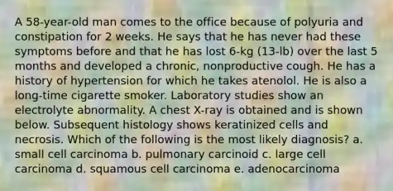 A 58-year-old man comes to the office because of polyuria and constipation for 2 weeks. He says that he has never had these symptoms before and that he has lost 6-kg (13-lb) over the last 5 months and developed a chronic, nonproductive cough. He has a history of hypertension for which he takes atenolol. He is also a long-time cigarette smoker. Laboratory studies show an electrolyte abnormality. A chest X-ray is obtained and is shown below. Subsequent histology shows keratinized cells and necrosis. Which of the following is the most likely diagnosis? a. small cell carcinoma b. pulmonary carcinoid c. large cell carcinoma d. squamous cell carcinoma e. adenocarcinoma