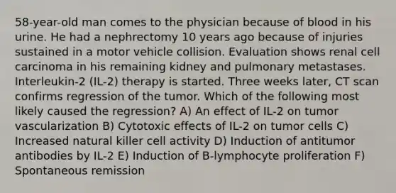 58-year-old man comes to the physician because of blood in his urine. He had a nephrectomy 10 years ago because of injuries sustained in a motor vehicle collision. Evaluation shows renal cell carcinoma in his remaining kidney and pulmonary metastases. Interleukin-2 (IL-2) therapy is started. Three weeks later, CT scan confirms regression of the tumor. Which of the following most likely caused the regression? A) An effect of IL-2 on tumor vascularization B) Cytotoxic effects of IL-2 on tumor cells C) Increased natural killer cell activity D) Induction of antitumor antibodies by IL-2 E) Induction of B-lymphocyte proliferation F) Spontaneous remission