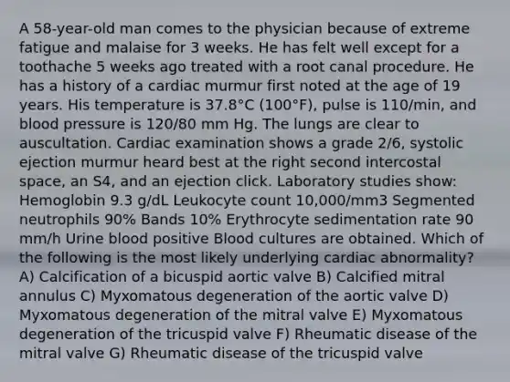 A 58-year-old man comes to the physician because of extreme fatigue and malaise for 3 weeks. He has felt well except for a toothache 5 weeks ago treated with a root canal procedure. He has a history of a cardiac murmur first noted at the age of 19 years. His temperature is 37.8°C (100°F), pulse is 110/min, and blood pressure is 120/80 mm Hg. The lungs are clear to auscultation. Cardiac examination shows a grade 2/6, systolic ejection murmur heard best at the right second intercostal space, an S4, and an ejection click. Laboratory studies show: Hemoglobin 9.3 g/dL Leukocyte count 10,000/mm3 Segmented neutrophils 90% Bands 10% Erythrocyte sedimentation rate 90 mm/h Urine blood positive Blood cultures are obtained. Which of the following is the most likely underlying cardiac abnormality? A) Calcification of a bicuspid aortic valve B) Calcified mitral annulus C) Myxomatous degeneration of the aortic valve D) Myxomatous degeneration of the mitral valve E) Myxomatous degeneration of the tricuspid valve F) Rheumatic disease of the mitral valve G) Rheumatic disease of the tricuspid valve