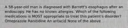 A 58-year-old man is diagnosed with Barrett's esophagus after an endoscopy. He has no known allergies. Which of the following medications is MOST appropriate to treat this patient's disorder? Omeprazole Ranitidine An antacid None of the above