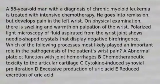 A 58-year-old man with a diagnosis of chronic myeloid leukemia is treated with intensive chemotherapy. He goes into remission, but develops pain in the left wrist. On physical examination, there is swelling and warmth on palpation of the wrist. Polarized light microscopy of fluid aspirated from the wrist joint shows needle-shaped crystals that display negative birefringence. Which of the following processes most likely played an important role in the pathogenesis of the patient's wrist pain? A Abnormal platelet function with joint hemorrhages B Chemotherapeutic toxicity to the articular cartilage C Cytokine-induced synovial proliferation D Excessive production of uric acid E Reduced excretion of uric acid