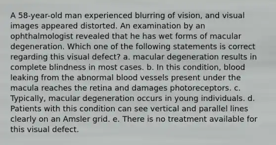 A 58-year-old man experienced blurring of vision, and visual images appeared distorted. An examination by an ophthalmologist revealed that he has wet forms of macular degeneration. Which one of the following statements is correct regarding this visual defect? a. macular degeneration results in complete blindness in most cases. b. In this condition, blood leaking from the abnormal blood vessels present under the macula reaches the retina and damages photoreceptors. c. Typically, macular degeneration occurs in young individuals. d. Patients with this condition can see vertical and parallel lines clearly on an Amsler grid. e. There is no treatment available for this visual defect.