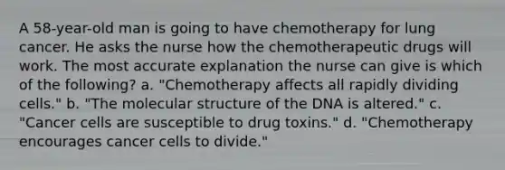 A 58-year-old man is going to have chemotherapy for lung cancer. He asks the nurse how the chemotherapeutic drugs will work. The most accurate explanation the nurse can give is which of the following? a. "Chemotherapy affects all rapidly dividing cells." b. "The molecular structure of the DNA is altered." c. "Cancer cells are susceptible to drug toxins." d. "Chemotherapy encourages cancer cells to divide."