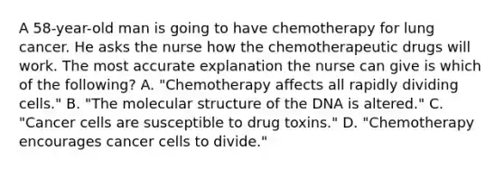 A 58-year-old man is going to have chemotherapy for lung cancer. He asks the nurse how the chemotherapeutic drugs will work. The most accurate explanation the nurse can give is which of the following? A. "Chemotherapy affects all rapidly dividing cells." B. "The molecular structure of the DNA is altered." C. "Cancer cells are susceptible to drug toxins." D. "Chemotherapy encourages cancer cells to divide."