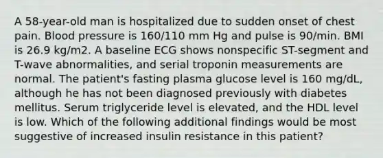 A 58-year-old man is hospitalized due to sudden onset of chest pain. Blood pressure is 160/110 mm Hg and pulse is 90/min. BMI is 26.9 kg/m2. A baseline ECG shows nonspecific ST-segment and T-wave abnormalities, and serial troponin measurements are normal. The patient's fasting plasma glucose level is 160 mg/dL, although he has not been diagnosed previously with diabetes mellitus. Serum triglyceride level is elevated, and the HDL level is low. Which of the following additional findings would be most suggestive of increased insulin resistance in this patient?