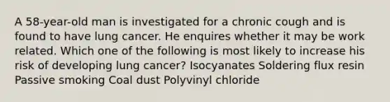 A 58-year-old man is investigated for a chronic cough and is found to have lung cancer. He enquires whether it may be work related. Which one of the following is most likely to increase his risk of developing lung cancer? Isocyanates Soldering flux resin Passive smoking Coal dust Polyvinyl chloride