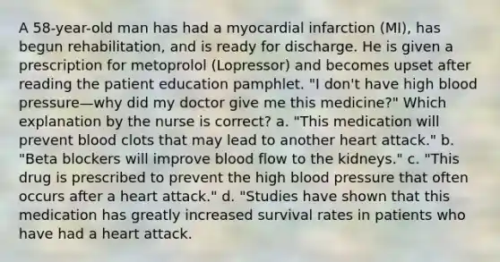 A 58-year-old man has had a myocardial infarction (MI), has begun rehabilitation, and is ready for discharge. He is given a prescription for metoprolol (Lopressor) and becomes upset after reading the patient education pamphlet. "I don't have high blood pressure—why did my doctor give me this medicine?" Which explanation by the nurse is correct? a. "This medication will prevent blood clots that may lead to another heart attack." b. "Beta blockers will improve blood flow to the kidneys." c. "This drug is prescribed to prevent the high blood pressure that often occurs after a heart attack." d. "Studies have shown that this medication has greatly increased survival rates in patients who have had a heart attack.