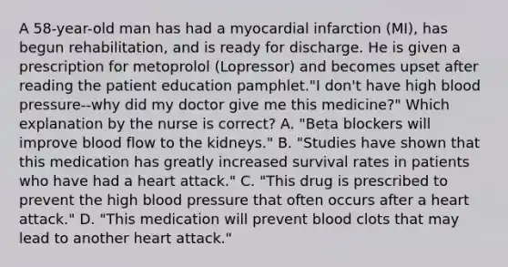 A 58-year-old man has had a myocardial infarction (MI), has begun rehabilitation, and is ready for discharge. He is given a prescription for metoprolol (Lopressor) and becomes upset after reading the patient education pamphlet."I don't have high blood pressure--why did my doctor give me this medicine?" Which explanation by the nurse is correct? A. "Beta blockers will improve blood flow to the kidneys." B. "Studies have shown that this medication has greatly increased survival rates in patients who have had a heart attack." C. "This drug is prescribed to prevent the high blood pressure that often occurs after a heart attack." D. "This medication will prevent blood clots that may lead to another heart attack."