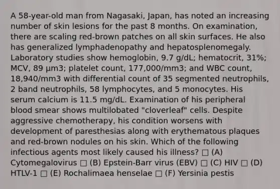 A 58-year-old man from Nagasaki, Japan, has noted an increasing number of skin lesions for the past 8 months. On examination, there are scaling red-brown patches on all skin surfaces. He also has generalized lymphadenopathy and hepatosplenomegaly. Laboratory studies show hemoglobin, 9.7 g/dL; hematocrit, 31%; MCV, 89 μm3; platelet count, 177,000/mm3; and WBC count, 18,940/mm3 with differential count of 35 segmented neutrophils, 2 band neutrophils, 58 lymphocytes, and 5 monocytes. His serum calcium is 11.5 mg/dL. Examination of his peripheral blood smear shows multilobated "cloverleaf" cells. Despite aggressive chemotherapy, his condition worsens with development of paresthesias along with erythematous plaques and red-brown nodules on his skin. Which of the following infectious agents most likely caused his illness? □ (A) Cytomegalovirus □ (B) Epstein-Barr virus (EBV) □ (C) HIV □ (D) HTLV-1 □ (E) Rochalimaea henselae □ (F) Yersinia pestis