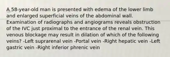 A 58-year-old man is presented with edema of the lower limb and enlarged superficial veins of the abdominal wall. Examination of radiographs and angiograms reveals obstruction of the IVC just proximal to the entrance of the renal vein. This venous blockage may result in dilation of which of the following veins? -Left suprarenal vein -Portal vein -Right hepatic vein -Left gastric vein -Right inferior phrenic vein