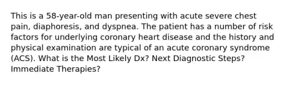 This is a 58-year-old man presenting with acute severe chest pain, diaphoresis, and dyspnea. The patient has a number of risk factors for underlying coronary heart disease and the history and physical examination are typical of an acute coronary syndrome (ACS). What is the Most Likely Dx? Next Diagnostic Steps? Immediate Therapies?