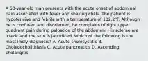 A 58-year-old man presents with the acute onset of abdominal pain associated with fever and shaking chills. The patient is hypotensive and febrile with a temperature of 102.2°F. Although he is confused and disoriented, he complains of right upper quadrant pain during palpation of the abdomen. His sclerae are icteric and the skin is jaundiced. Which of the following is the most likely diagnosis? A. Acute cholecystitis B. Choledocholithiasis C. Acute pancreatitis D. Ascending cholangitis