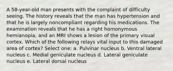 A 58-year-old man presents with the complaint of difficulty seeing. The history reveals that the man has hypertension and that he is largely noncompliant regarding his medications. The examination reveals that he has a right homonymous hemianopia, and an MRI shows a lesion of the primary visual cortex. Which of the following relays vital input to this damaged area of cortex? Select one: a. Pulvinar nucleus b. Ventral lateral nucleus c. Medial geniculate nucleus d. Lateral geniculate nucleus e. Lateral dorsal nucleus