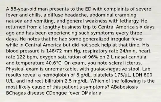 A 58-year-old man presents to the ED with complaints of severe fever and chills, a diffuse headache, abdominal cramping, nausea and vomiting, and general weakness with lethargy. He returned from a lengthy business trip to Central America six days ago and has been experiencing such symptoms every three days. He notes that he had some generalized irregular fever while in Central America but did not seek help at that time. His blood pressure is 148/72 mm Hg, respiratory rate 24/min, heart rate 122 bpm, oxygen saturation of 96% on 2 L nasal cannula, and temperature 40.6°C. On exam, you note scleral icterus. Physical exam is unremarkable, with guaiac-negative stool. Lab results reveal a hemoglobin of 8 g/dL, platelets 175/µL, LDH 800 U/L, and indirect bilirubin 2.5 mg/dL. Which of the following is the most likely cause of this patient's symptoms? ABabesiosis BChagas disease CDengue fever DMalaria