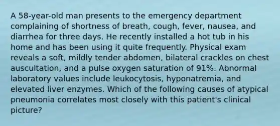 A 58-year-old man presents to the emergency department complaining of shortness of breath, cough, fever, nausea, and diarrhea for three days. He recently installed a hot tub in his home and has been using it quite frequently. Physical exam reveals a soft, mildly tender abdomen, bilateral crackles on chest auscultation, and a pulse oxygen saturation of 91%. Abnormal laboratory values include leukocytosis, hyponatremia, and elevated liver enzymes. Which of the following causes of atypical pneumonia correlates most closely with this patient's clinical picture?