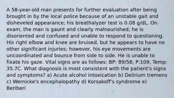 A 58-year-old man presents for further evaluation after being brought in by the local police because of an unstable gait and disheveled appearance; his breathalyzer test is 0.08 g/dL. On exam, the man is gaunt and clearly malnourished; he is disoriented and confused and unable to respond to questioning. His right elbow and knee are bruised, but he appears to have no other significant injuries; however, his eye movements are uncoordinated and bounce from side to side. He is unable to fixate his gaze. Vital signs are as follows: BP: 89/58, P:109, Temp: 35.7C. What diagnosis is most consistent with the patient's signs and symptoms? a) Acute alcohol intoxication b) Delirium tremens c) Wernicke's encephalopathy d) Korsakoff's syndrome e) Beriberi