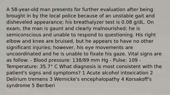 A 58-year-old man presents for further evaluation after being brought in by the local police because of an unstable gait and disheveled appearance; his breathalyzer test is 0.08 g/dL. On exam, the man is gaunt and clearly malnourished; he is semiconscious and unable to respond to questioning. His right elbow and knee are bruised, but he appears to have no other significant injuries; however, his eye movements are uncoordinated and he is unable to fixate his gaze. Vital signs are as follow: - Blood pressure: 138/89 mm Hg - Pulse: 109 - Temperature: 35.7° C What diagnosis is most consistent with the patient's signs and symptoms? 1 Acute alcohol intoxication 2 Delirium tremens 3 Wernicke's encephalopathy 4 Korsakoff's syndrome 5 Beriberi