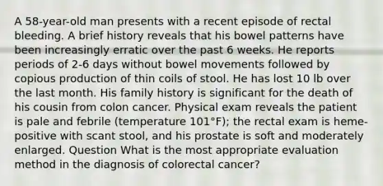 A 58-year-old man presents with a recent episode of rectal bleeding. A brief history reveals that his bowel patterns have been increasingly erratic over the past 6 weeks. He reports periods of 2-6 days without bowel movements followed by copious production of thin coils of stool. He has lost 10 lb over the last month. His family history is significant for the death of his cousin from colon cancer. Physical exam reveals the patient is pale and febrile (temperature 101°F); the rectal exam is heme-positive with scant stool, and his prostate is soft and moderately enlarged. Question What is the most appropriate evaluation method in the diagnosis of colorectal cancer?