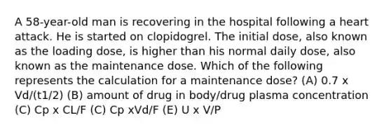 A 58-year-old man is recovering in the hospital following a heart attack. He is started on clopidogrel. The initial dose, also known as the loading dose, is higher than his normal daily dose, also known as the maintenance dose. Which of the following represents the calculation for a maintenance dose? (A) 0.7 x Vd/(t1/2) (B) amount of drug in body/drug plasma concentration (C) Cp x CL/F (C) Cp xVd/F (E) U x V/P