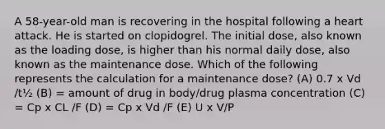 A 58-year-old man is recovering in the hospital following a heart attack. He is started on clopidogrel. The initial dose, also known as the loading dose, is higher than his normal daily dose, also known as the maintenance dose. Which of the following represents the calculation for a maintenance dose? (A) 0.7 x Vd /t½ (B) = amount of drug in body/drug plasma concentration (C) = Cp x CL /F (D) = Cp x Vd /F (E) U x V/P